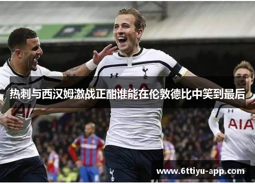 热刺与西汉姆激战正酣谁能在伦敦德比中笑到最后